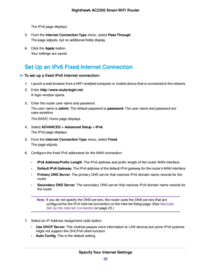 Page 32The IPv6 page displays.
5.From the Internet Connection Type menu, select Pass Through.
The page adjusts, but no additional fields display.
6.Click the Apply button.
Your settings are saved.
Set Up an IPv6 Fixed Internet Connection
To set up a fixed IPv6 Internet connection:
1.Launch a web browser from a WiFi-enabled computer or mobile device that is connected to the network.
2.Enter http://www.routerlogin.net.
A login window opens.
3.Enter the router user name and password.
The user name is admin.The...