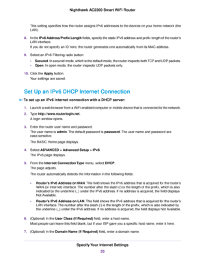 Page 33This setting specifies how the router assigns IPv6 addresses to the devices on your home network (the
LAN).
8.In the IPv6 Address/Prefix Length fields, specify the static IPv6 address and prefix length of the router’s
LAN interface.
If you do not specify an ID here, the router generates one automatically from its MAC address.
9.Select an IPv6 Filtering radio button:
•Secured. In secured mode, which is the default mode, the router inspects both TCP and UDP packets.
•Open. In open mode, the router inspects...