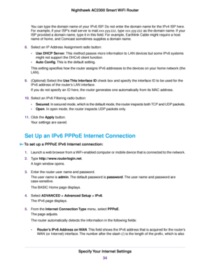 Page 34You can type the domain name of your IPv6 ISP. Do not enter the domain name for the IPv4 ISP here.
For example, if your ISP’s mail server is mail.xxx.yyy.zzz, type xxx.yyy.zzz as the domain name. If your
ISP provided a domain name, type it in this field. For example, Earthlink Cable might require a host
name of home, and Comcast sometimes supplies a domain name.
8.Select an IP Address Assignment radio button:
•Use DHCP Server.This method passes more information to LAN devices but some IPv6 systems
might...