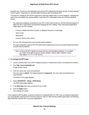 Page 36along the way. If a device in the data path uses a lower MTU setting than the other devices, the data packets
must be split or “fragmented” to accommodate the device with the smallest MTU.
The best MTU setting for NETGEAR equipment is often the default value. In some situations, changing the
value fixes one problem but causes another. Leave the MTU unchanged unless one of these situations
occurs:
•You experience problems connecting to your ISP or other Internet service, and the technical support of...