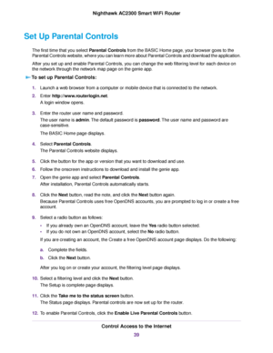 Page 39Set Up Parental Controls
The first time that you select Parental Controls from the BASIC Home page, your browser goes to the
Parental Controls website, where you can learn more about Parental Controls and download the application.
After you set up and enable Parental Controls, you can change the web filtering level for each device on
the network through the network map page on the genie app.
To set up Parental Controls:
1.Launch a web browser from a computer or mobile device that is connected to the...