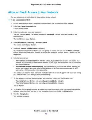 Page 40Allow or Block Access to Your Network
You can use access control to block or allow access to your network.
To set up access control:
1.Launch a web browser from a computer or mobile device that is connected to the network.
2.Enter http://www.routerlogin.net.
A login window opens.
3.Enter the router user name and password.
The user name is admin.The default password is password.The user name and password are
case-sensitive.
The BASIC Home page displays.
4.Select ADVANCED > Security > Access Control.
The...