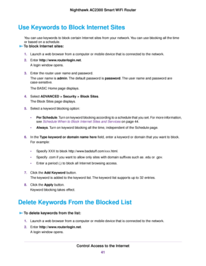 Page 41Use Keywords to Block Internet Sites
You can use keywords to block certain Internet sites from your network.You can use blocking all the time
or based on a schedule.
To block Internet sites:
1.Launch a web browser from a computer or mobile device that is connected to the network.
2.Enter http://www.routerlogin.net.
A login window opens.
3.Enter the router user name and password.
The user name is admin.The default password is password.The user name and password are
case-sensitive.
The BASIC Home page...