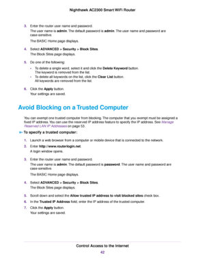 Page 423.Enter the router user name and password.
The user name is admin.The default password is admin.The user name and password are
case-sensitive.
The BASIC Home page displays.
4.Select ADVANCED > Security >Block Sites.
The Block Sites page displays.
5.Do one of the following:
•To delete a single word, select it and click the Delete Keyword button.
The keyword is removed from the list.
•To delete all keywords on the list, click the Clear List button.
All keywords are removed from the list.
6.Click the Apply...