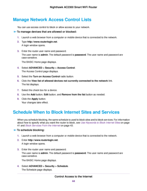 Page 44Manage Network Access Control Lists
You can use access control to block or allow access to your network.
To manage devices that are allowed or blocked:
1.Launch a web browser from a computer or mobile device that is connected to the network.
2.Type http://www.routerlogin.net.
A login window opens.
3.Enter the router user name and password.
The user name is admin.The default password is password.The user name and password are
case-sensitive.
The BASIC Home page displays.
4.Select ADVANCED > Security >...