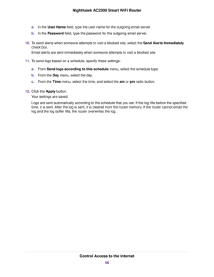 Page 46a.In the User Name field, type the user name for the outgoing email server.
b.In the Password field, type the password for the outgoing email server.
10.To send alerts when someone attempts to visit a blocked site, select the Send Alerts Immediately
check box.
Email alerts are sent immediately when someone attempts to visit a blocked site.
11.To send logs based on a schedule, specify these settings:
a.From Send logs according to this schedule menu, select the schedule type.
b.From the Day menu, select...