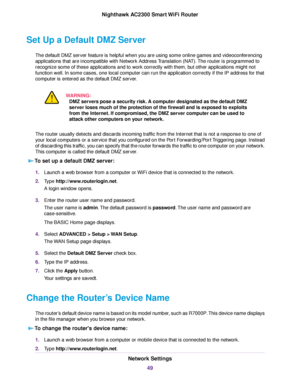 Page 49Set Up a Default DMZ Server
The default DMZ server feature is helpful when you are using some online games and videoconferencing
applications that are incompatible with Network Address Translation (NAT).The router is programmed to
recognize some of these applications and to work correctly with them, but other applications might not
function well. In some cases, one local computer can run the application correctly if the IP address for that
computer is entered as the default DMZ server.
WARNING:
DMZ...