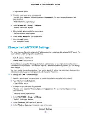 Page 50A login window opens.
3.Enter the router user name and password.
The user name is admin.The default password is password.The user name and password are
case-sensitive.
The BASIC Home page displays.
4.Select ADVANCED > Setup > LAN Setup.
The LAN Setup page displays.
5.Click the Edit button next tot he device name.
The Device Name page displays.
6.In the Device Name field, type a new name.
7.Click the Apply button.
Your settings are saved.
Change the LAN TCP/IP Settings
The router is preconfigured to use...