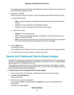 Page 51The IP address and subnet mask identify which addresses are local to a specific device and which must
be reached through a gateway or router.
7.Change the RIP settings.
Router Information Protocol (RIP) allows a router to exchange routing information with other routers.
a.Select the RIP direction:
•Both.The router broadcasts its routing table periodically and incorporates information that it
receives.
•Out Only.The router broadcasts its routing table periodically.
•In Only.The router incorporates the RIP...