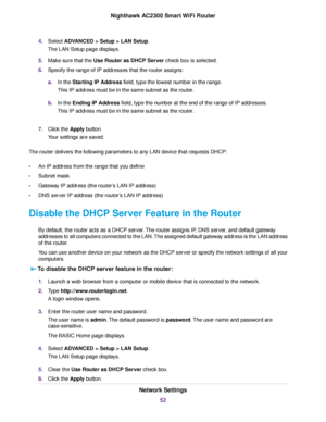 Page 524.Select ADVANCED > Setup > LAN Setup.
The LAN Setup page displays.
5.Make sure that the Use Router as DHCP Server check box is selected.
6.Specify the range of IP addresses that the router assigns:
a.In the Starting IP Address field, type the lowest number in the range.
This IP address must be in the same subnet as the router.
b.In the Ending IP Address field, type the number at the end of the range of IP addresses.
This IP address must be in the same subnet as the router.
7.Click the Apply button.
Your...