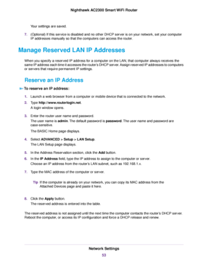 Page 53Your settings are saved.
7.(Optional) If this service is disabled and no other DHCP server is on your network, set your computer
IP addresses manually so that the computers can access the router.
Manage Reserved LAN IP Addresses
When you specify a reserved IP address for a computer on the LAN, that computer always receives the
same IP address each time it accesses the router’s DHCP server. Assign reserved IP addresses to computers
or servers that require permanent IP settings.
Reserve an IP Address
To...