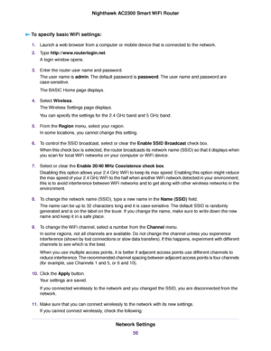 Page 56To specify basic WiFi settings:
1.Launch a web browser from a computer or mobile device that is connected to the network.
2.Type http://www.routerlogin.net.
A login window opens.
3.Enter the router user name and password.
The user name is admin.The default password is password.The user name and password are
case-sensitive.
The BASIC Home page displays.
4.Select Wireless.
The Wireless Settings page displays.
You can specify the settings for the 2.4 GHz band and 5 GHz band.
5.From the Region menu, select...