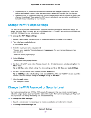 Page 57•Is your computer or mobile device connected to another WiFi network in your area? Some WiFi
devices automatically connect to the first open network without WiFi security that they discover.
•Is your computer or mobile device trying to connect to your network with its old settings (before you
changed the settings)? If so, update the WiFi network selection in your computer or mobile device
to match the current settings for your network.
Change the WiFi Mbps Settings
The data rate for high-speed...