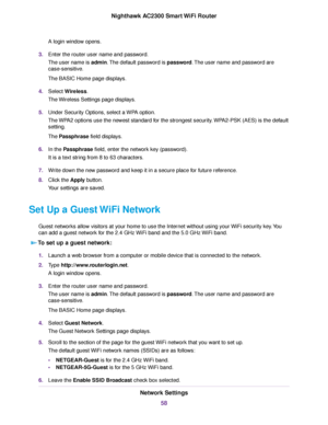 Page 58A login window opens.
3.Enter the router user name and password.
The user name is admin.The default password is password.The user name and password are
case-sensitive.
The BASIC Home page displays.
4.Select Wireless.
The Wireless Settings page displays.
5.Under Security Options, select a WPA option.
The WPA2 options use the newest standard for the strongest security.WPA2-PSK (AES) is the default
setting.
The Passphrase field displays.
6.In the Passphrase field, enter the network key (password).
It is a...