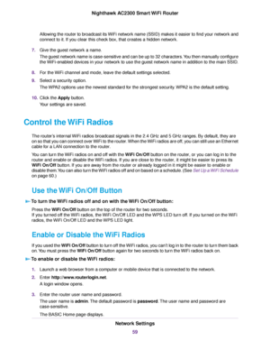 Page 59Allowing the router to broadcast its WiFi network name (SSID) makes it easier to find your network and
connect to it. If you clear this check box, that creates a hidden network.
7.Give the guest network a name.
The guest network name is case-sensitive and can be up to 32 characters.You then manually configure
the WiFi-enabled devices in your network to use the guest network name in addition to the main SSID.
8.For the WiFi channel and mode, leave the default settings selected.
9.Select a security...