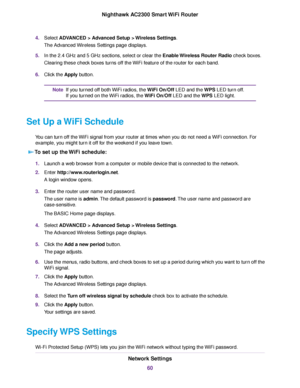 Page 604.Select ADVANCED > Advanced Setup > Wireless Settings.
The Advanced Wireless Settings page displays.
5.In the 2.4 GHz and 5 GHz sections, select or clear the Enable Wireless Router Radio check boxes.
Clearing these check boxes turns off the WiFi feature of the router for each band.
6.Click the Apply button.
If you turned off both WiFi radios, the WiFi On/Off LED and the WPS LED turn off.
If you turned on the WiFi radios, the WiFi On/Off LED and the WPS LED light.
Note
Set Up a WiFi Schedule
You can turn...