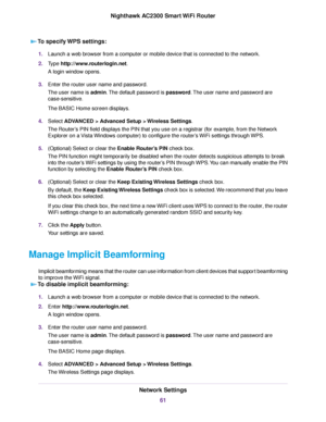 Page 61To specify WPS settings:
1.Launch a web browser from a computer or mobile device that is connected to the network.
2.Type http://www.routerlogin.net.
A login window opens.
3.Enter the router user name and password.
The user name is admin.The default password is password.The user name and password are
case-sensitive.
The BASIC Home screen displays.
4.Select ADVANCED > Advanced Setup > Wireless Settings.
The Router’s PIN field displays the PIN that you use on a registrar (for example, from the Network...