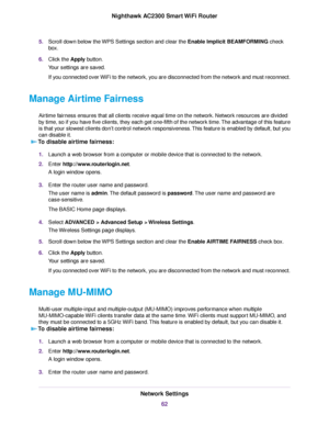 Page 625.Scroll down below the WPS Settings section and clear the Enable Implicit BEAMFORMING check
box.
6.Click the Apply button.
Your settings are saved.
If you connected over WiFi to the network, you are disconnected from the network and must reconnect.
Manage Airtime Fairness
Airtime fairness ensures that all clients receive equal time on the network. Network resources are divided
by time, so if you have five clients, they each get one-fifth of the network time.The advantage of this feature
is that your...