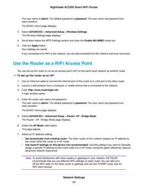 Page 63The user name is admin.The default password is password.The user name and password are
case-sensitive.
The BASIC Home page displays.
4.Select ADVANCED > Advanced Setup > Wireless Settings.
The Wireless Settings page displays.
5.Scroll down below the WPS Settings section and clear the Enable MU-MIMO check box.
6.Click the Apply button.
Your settings are saved.
If you connected over WiFi to the network, you are disconnected from the network and must reconnect.
Use the Router as a WiFi Access Point
You can...