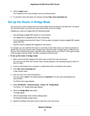 Page 648.Click the Apply button.
The IP address of the router changes, and you are disconnected.
9.To reconnect, close and restart your browser and type http://www.routerlogin.net.
Set Up the Router in Bridge Mode
You can use your router in bridge mode to connect multiple devices wirelessly at the faster 802.11ac speed.
You need two routers: one set up as a router and the other set up as a bridge.
Installing your router as a bridge offers the following benefits:
•Take advantage of gigabit WiFi speeds on current...