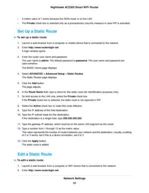 Page 69•A metric value of 1 works because the ISDN router is on the LAN.
•The Private check box is selected only as a precautionary security measure in case RIP is activated.
Set Up a Static Route
To set up a static route:
1.Launch a web browser from a computer or mobile device that is connected to the network.
2.Enter http://www.routerlogin.net.
A login window opens.
3.Enter the router user name and password.
The user name is admin.The default password is password.The user name and password are...