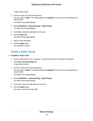 Page 70A login window opens.
3.Enter the router user name and password.
The user name is admin.The default password is password.The user name and password are
case-sensitive.
The BASIC Home page displays.
4.Select ADVANCED > Advanced Setup > Static Routes.
The Static Routes page displays.
5.In the table, select the radio button for the route.
6.Click the Edit button.
The Static Routes page adjusts.
7.Edit the route information.
8.Click the Apply button.
Your settings are saved.
Delete a Static Route
To delete a...