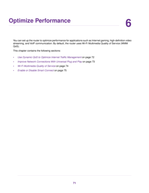 Page 716
Optimize Performance
You can set up the router to optimize performance for applications such as Internet gaming, high-definition video
streaming, and VoIP communication. By default, the router uses Wi-Fi Multimedia Quality of Service (WMM
QoS).
This chapter contains the following sections:
•Use Dynamic QoS to Optimize Internet Traffic Management on page 72
•Improve Network Connections With Universal Plug and Play on page 73
•Wi-Fi Multimedia Quality of Service on page 74
•Enable or Disable Smart...