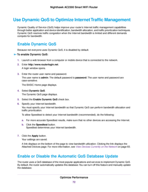 Page 72Use Dynamic QoS to Optimize Internet Traffic Management
Dynamic Quality of Service (QoS) helps improve your router’s Internet traffic management capabilities
through better application and device identification, bandwidth allocation, and traffic prioritization techniques.
Dynamic QoS resolves traffic congestion when the Internet bandwidth is limited and different demands
compete for bandwidth.
Enable Dynamic QoS
Because not everyone uses Dynamic QoS, it is disabled by default.
To enable Dynamic QoS:...