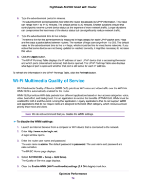 Page 746.Type the advertisement period in minutes.
The advertisement period specifies how often the router broadcasts its UPnP information.This value
can range from 1 to 1440 minutes.The default period is 30 minutes. Shorter durations ensure that
control points receive current device status at the expense of more network traffic. Longer durations
can compromise the freshness of the device status but can significantly reduce network traffic.
7.Type the advertisement time to live in hops.
The time to live for the...