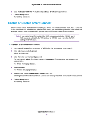 Page 756.Clear the Enable WMM (Wi-Fi multimedia) settings (5 GHz a/n/ac) check box.
7.Click the Apply button.
Your settings are saved.
Enable or Disable Smart Connect
Smart Connect selects the fastest WiFi band for your device. For Smart Connect to work, the 2.4 GHz and
5 GHz bands must use the same WiFi network name (SSID) and network key (password).That means that
when you connect to the router with WiFi, you see only one SSID that connects to both bands.
If you enable Smart Connect and the SSID and passwords...