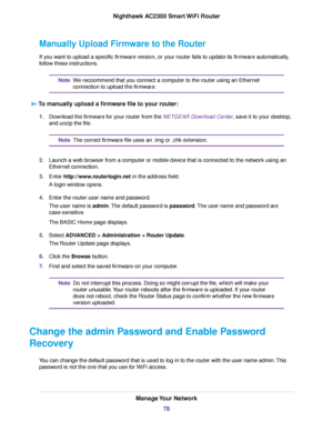 Page 78Manually Upload Firmware to the Router
If you want to upload a specific firmware version, or your router fails to update its firmware automatically,
follow these instructions.
We recoommend that you connect a computer to the router using an Ethernet
connection to upload the firmware.
Note
To manually upload a firmware file to your router:
1.Download the firmware for your router from the NETGEAR Download Center, save it to your desktop,
and unzip the file.
The correct firmware file uses an .img or .chk...