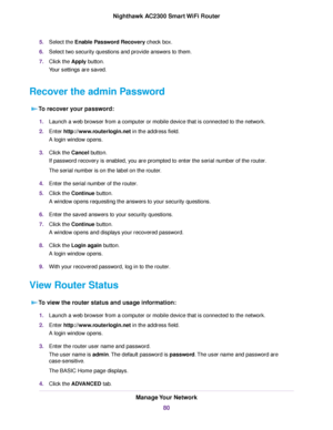 Page 805.Select the Enable Password Recovery check box.
6.Select two security questions and provide answers to them.
7.Click the Apply button.
Your settings are saved.
Recover the admin Password
To recover your password:
1.Launch a web browser from a computer or mobile device that is connected to the network.
2.Enter http://www.routerlogin.net in the address field.
A login window opens.
3.Click the Cancel button.
If password recovery is enabled, you are prompted to enter the serial number of the router.
The...