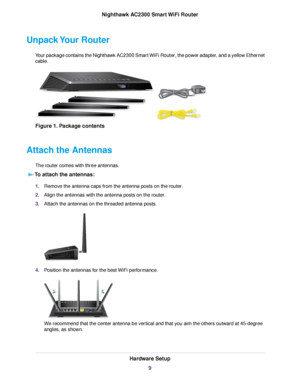 Page 9Unpack Your Router
Your package contains the Nighthawk AC2300 Smart WiFi Router, the power adapter, and a yellow Ethernet
cable.
Figure 1. Package contents
Attach the Antennas
The router comes with three antennas.
To attach the antennas:
1.Remove the antenna caps from the antenna posts on the router.
2.Align the antennas with the antenna posts on the router.
3.Attach the antennas on the threaded antenna posts.
4.Position the antennas for the best WiFi performance.
We recommend that the center antenna be...