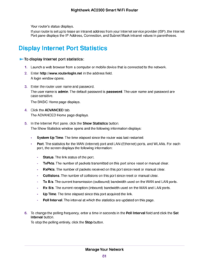 Page 81Your router's status displays.
If your router is set up to lease an intranet address from your Internet service provider (ISP), the Internet
Port pane displays the IP Address, Connection, and Subnet Mask intranet values in parentheses.
Display Internet Port Statistics
To display Internet port statistics:
1.Launch a web browser from a computer or mobile device that is connected to the network.
2.Enter http://www.routerlogin.net in the address field.
A login window opens.
3.Enter the router user name...