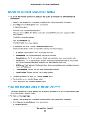 Page 82Check the Internet Connection Status
To check the Internet connection status if the router is connected to a WAN Ethernet
connection:
1.Launch a web browser from a computer or mobile device that is connected to the network.
2.Enter http://www.routerlogin.net in the address field.
A login window opens.
3.Enter the router user name and password.
The user name is admin.The default password is password.The user name and password are
case-sensitive.
The BASIC Home page displays.
4.Click the ADVANCED tab.
The...