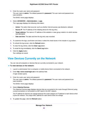 Page 833.Enter the router user name and password.
The user name is admin.The default password is password.The user name and password are
case-sensitive.
The BASIC Home page displays.
4.Select ADVANCED > Administration > Logs.
The Logs page displays the following information:
•Action.The action that occurred, such as whether Internet access was blocked or allowed.
•Source IP.The IP address of the initiating device for this log entry.
•Target address.The name or IP address of the website or news group visited or...