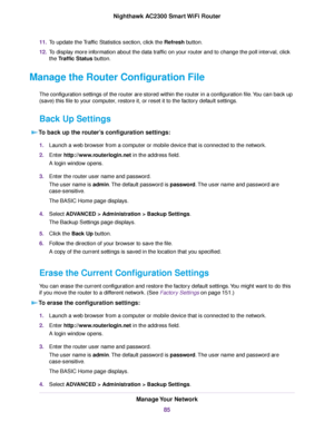 Page 8511.To update the Traffic Statistics section, click the Refresh button.
12.To display more information about the data traffic on your router and to change the poll interval, click
the Traffic Status button.
Manage the Router Configuration File
The configuration settings of the router are stored within the router in a configuration file.You can back up
(save) this file to your computer, restore it, or reset it to the factory default settings.
Back Up Settings
To back up the router’s configuration...