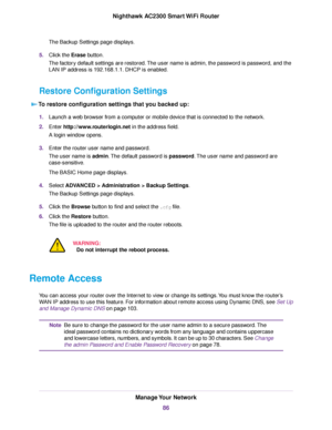 Page 86The Backup Settings page displays.
5.Click the Erase button.
The factory default settings are restored.The user name is admin, the password is password, and the
LAN IP address is 192.168.1.1. DHCP is enabled.
Restore Configuration Settings
To restore configuration settings that you backed up:
1.Launch a web browser from a computer or mobile device that is connected to the network.
2.Enter http://www.routerlogin.net in the address field.
A login window opens.
3.Enter the router user name and password.
The...