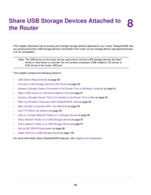 Page 898
Share USB Storage Devices Attached to
the Router
This chapter describes how to access and manage storage devices attached to your router. ReadySHARE lets
you access and share USB storage devices connected to the router. (If your storage device uses special drivers,
it is not compatible.)
The USB ports on the router can be used only to connect USB storage devices like flash
drives or hard drives or a printer. Do not connect computers, USB modems, CD drives, or
DVD drives to the router USB port.
Note...
