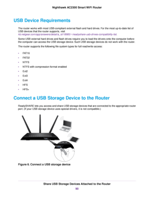 Page 90USB Device Requirements
The router works with most USB-compliant external flash and hard drives. For the most up-to-date list of
USB devices that the router supports, visit
kb.netgear.com/app/answers/detail/a_id/18985/~/readyshare-usb-drives-compatibility-list.
Some USB external hard drives and flash drives require you to load the drivers onto the computer before
the computer can access the USB storage device. Such USB storage devices do not work with the router.
The router supports the following file...