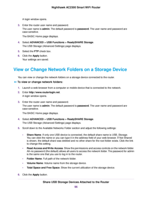 Page 96A login window opens.
3.Enter the router user name and password.
The user name is admin.The default password is password.The user name and password are
case-sensitive.
The BASIC Home page displays.
4.Select ADVANCED > USB Functions > ReadySHARE Storage.
The USB Storage (Advanced Settings) page displays.
5.Select the FTP check box.
6.Click the Apply button.
Your settings are saved.
View or Change Network Folders on a Storage Device
You can view or change the network folders on a storage device connected...