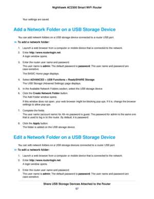 Page 97Your settings are saved.
Add a Network Folder on a USB Storage Device
You can add network folders on a USB storage device connected to a router USB port.
To add a network folder:
1.Launch a web browser from a computer or mobile device that is connected to the network.
2.Enter http://www.routerlogin.net.
A login window opens.
3.Enter the router user name and password.
The user name is admin.The default password is password.The user name and password are
case-sensitive.
The BASIC Home page displays....