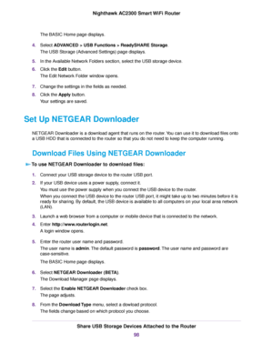 Page 98The BASIC Home page displays.
4.Select ADVANCED > USB Functions > ReadySHARE Storage.
The USB Storage (Advanced Settings) page displays.
5.In the Available Network Folders section, select the USB storage device.
6.Click the Edit button.
The Edit Network Folder window opens.
7.Change the settings in the fields as needed.
8.Click the Apply button.
Your settings are saved.
Set Up NETGEAR Downloader
NETGEAR Downloader is a download agent that runs on the router.You can use it to download files onto
a USB HDD...