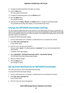 Page 999.Complete the fields presented for the option you choose.
10.Click the Add button.
The router begins the download.
11.To display the dowloading status, click the Refresh button.
12.Click the Apply button.
Your settings are saved.
13.(Optional) Use the Pause, Resume, and Delete buttons to manage the downloading tasks.
The completed downloading tasks display in the Downloaded Files section.
Change the NETGEAR Downloader Settings
You can change the default save path to any directory on the USB storage...