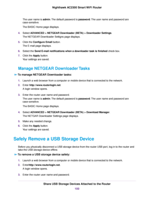 Page 100The user name is admin.The default password is password.The user name and password are
case-sensitive.
The BASIC Home page displays.
4.Select ADVANCED > NETGEAR Downloader (BETA) > Downloader Settings.
The NETGEAR Downloader Settigns page displays.
5.Click the Configure Email button.
The E-mail page displays.
6.Select the Send E-mail notifications when a downloader task is finished check box.
7.Click the Apply button.
Your settings are saved.
Manage NETGEAR Downloader Tasks
To manage NETGEAR Downloader...