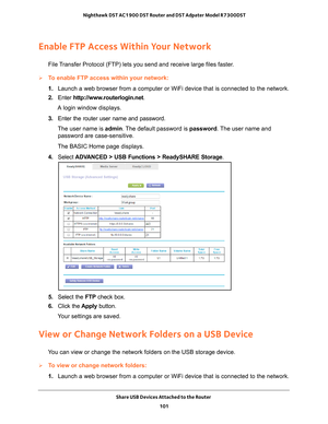 Page 101Share USB Devices Attached to the Router 101
 Nighthawk DST AC1900 DST Router and DST Adpater Model R7300DST
Enable FTP Access Within Your Network
File Transfer Protocol (FTP) lets you send and receive large files faster.
To enable FTP access within your network:
1. 
Launch a web browser from a computer or WiFi device that is connected to\
 the network.
2.  Enter  http://www
 .routerlogin.net.
A login window displays.
3.  Enter the router user name and password.
The user name is  admin. 
 The default...