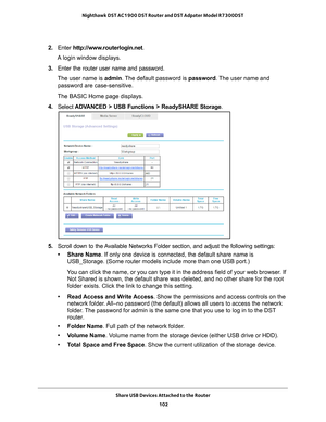 Page 102Share USB Devices Attached to the Router 102
Nighthawk DST AC1900 DST Router and DST Adpater Model R7300DST 
2. 
Enter  http://www.routerlogin.net .
A login window displays.
3.  Enter the router user name and password.
The user name is  admin. 
 The default password is password . The user name and 
password are case-sensitive.
The BASIC Home page displays.
4.  Select  ADV
 ANCED > USB Functions > ReadySHARE Storage .
5. Scroll down to the Available Networks Folder section, and adjust the following...