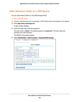 Page 103Share USB Devices Attached to the Router 103
 Nighthawk DST AC1900 DST Router and DST Adpater Model R7300DST
Add a Network Folder on a USB Device
You can add network folders on the USB storage device.
To add a network folder:
1. 
Launch a web browser from a computer or WiFi device that is connected to\
 the network.
2.  Enter  http://www
 .routerlogin.net.
A login window displays.
3.  Enter the router user name and password.
The user name is  admin. 
 The default password is password. The user name and...