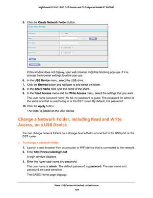 Page 104Share USB Devices Attached to the Router 104
Nighthawk DST AC1900 DST Router and DST Adpater Model R7300DST 
5. 
Click the  Create Network Folder  button.
If this window does not display, your web browser might be blocking pop-ups. If it is, 
change the browser settings to allow pop-ups. 
6.  In the USB Device  menu, select the USB drive.
7.  Click the  Browse button and navigate to and select the folder
 . 
8.  In the Share Name  field, type the name of the share. 
9.  In the Read Access menu and the...