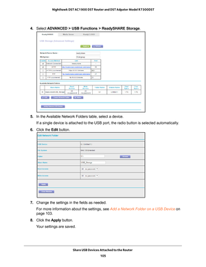 Page 105Share USB Devices Attached to the Router 105
 Nighthawk DST AC1900 DST Router and DST Adpater Model R7300DST
4. 
Select  ADVANCED > USB Functions > ReadySHARE Storage .
5. In the Available Network Folders table, select a device.
If a single device is attached to the USB port, the radio button is sele\
cted automatically.
6.  Click the  Edit button.
7. Change the settings in the fields as needed.
For more information about the settings, see Add a Network Folder on a USB Device on 
page   103.
8.  Click...